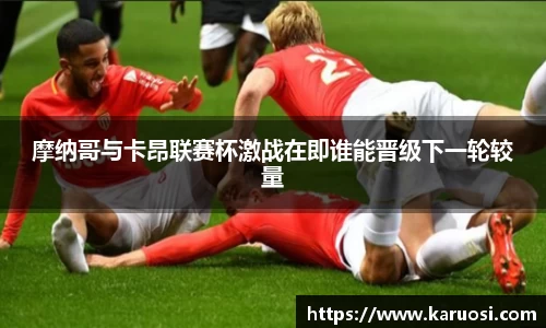 beats365摩纳哥与卡昂联赛杯激战在即谁能晋级下一轮较量